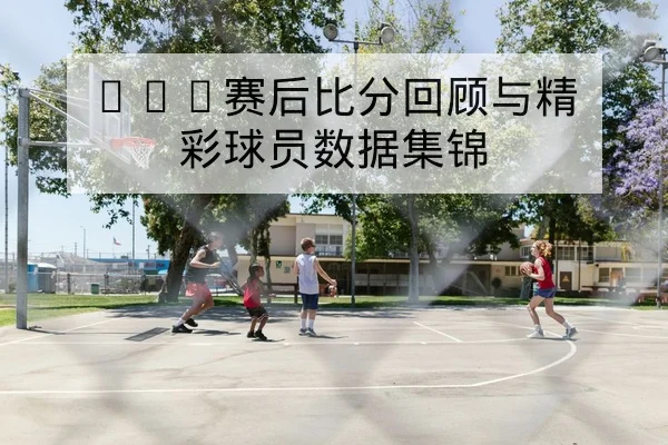 NBA赛后比分回顾与精彩球员数据集锦